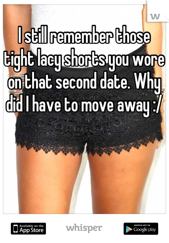 I still remember those tight lacy shorts you wore on that second date. Why did I have to move away :/