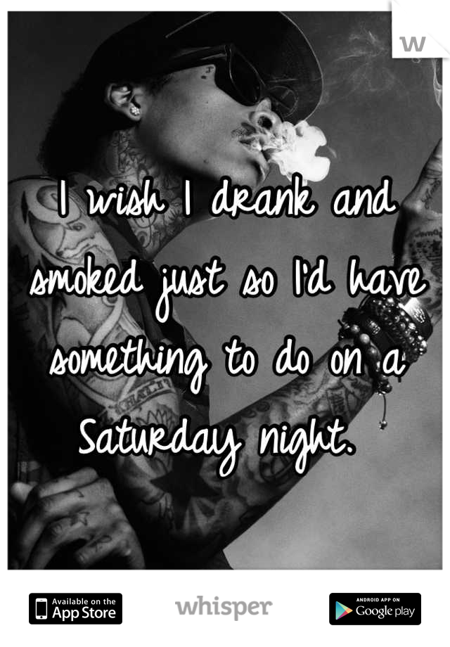 I wish I drank and smoked just so I'd have something to do on a Saturday night. 
