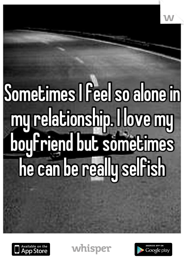 Sometimes I feel so alone in my relationship. I love my boyfriend but sometimes he can be really selfish