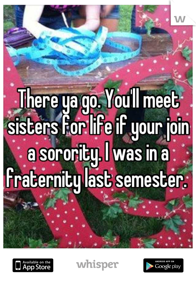 There ya go. You'll meet sisters for life if your join a sorority. I was in a fraternity last semester. 