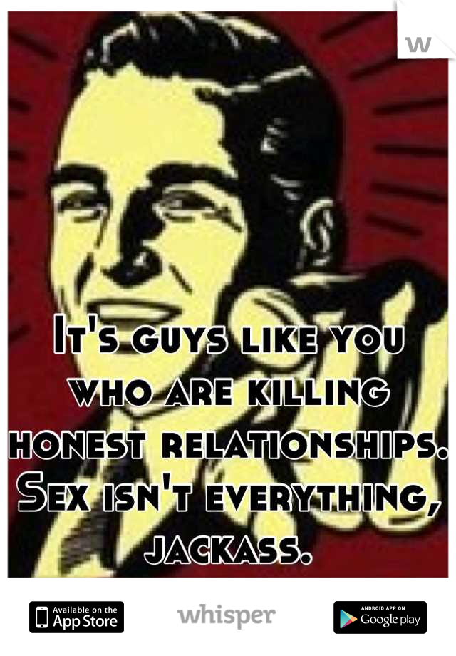 It's guys like you who are killing honest relationships. Sex isn't everything, jackass.
