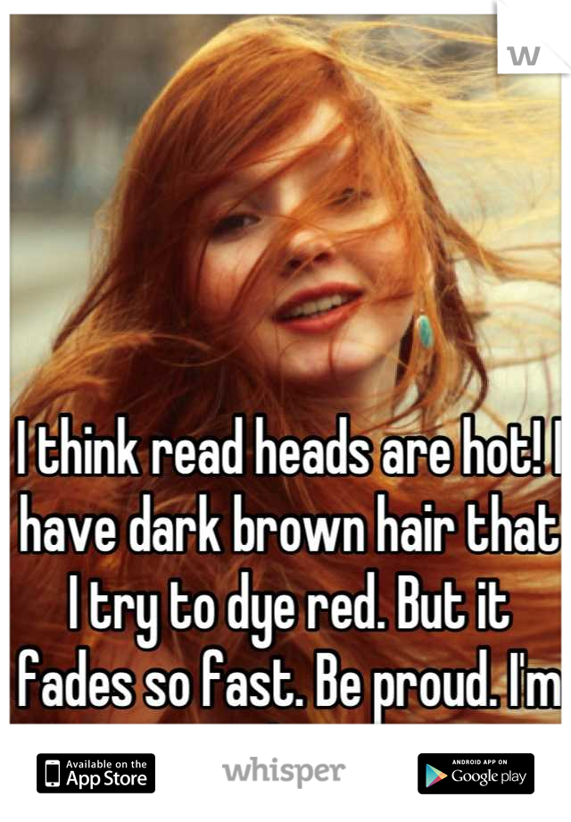 I think read heads are hot! I have dark brown hair that I try to dye red. But it fades so fast. Be proud. I'm jealous. 