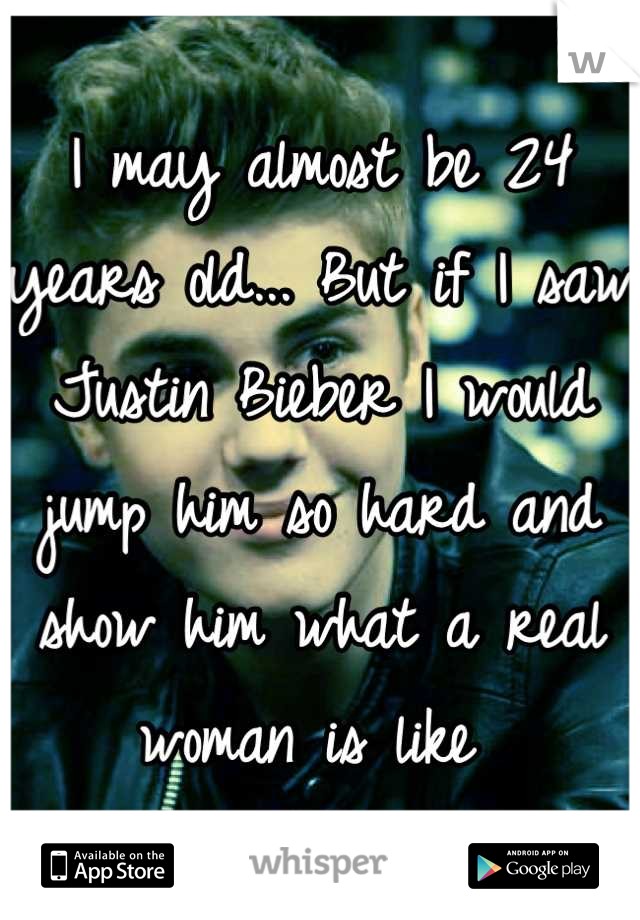 I may almost be 24 years old... But if I saw Justin Bieber I would jump him so hard and show him what a real woman is like 
