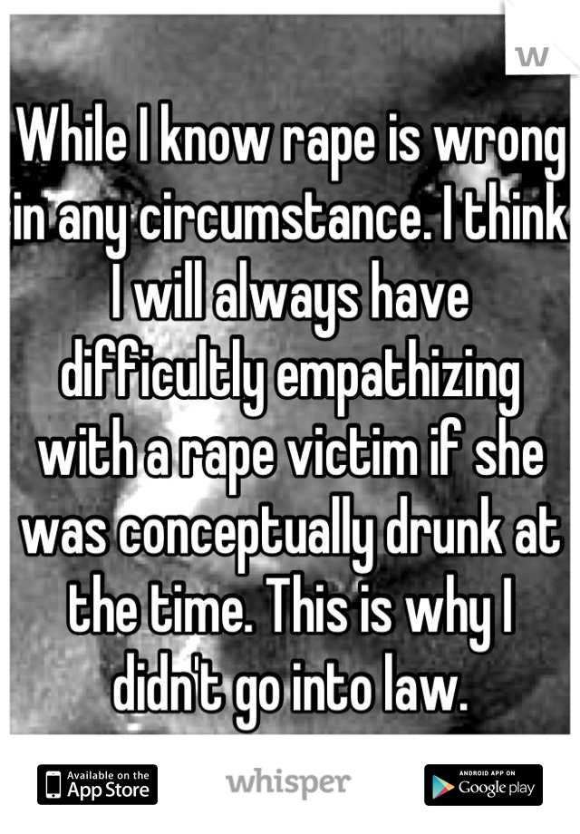 While I know rape is wrong in any circumstance. I think I will always have difficultly empathizing with a rape victim if she was conceptually drunk at the time. This is why I didn't go into law.