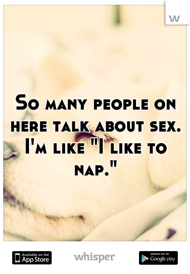 So many people on here talk about sex. I'm like "I like to nap."