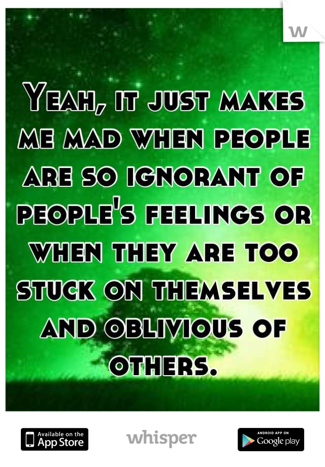 Yeah, it just makes me mad when people are so ignorant of people's feelings or when they are too stuck on themselves and oblivious of others.