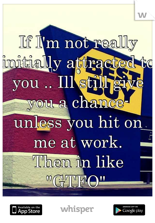 If I'm not really initially attracted to you .. Ill still give you a chance- unless you hit on me at work.
Then in like 
"GTFO" 