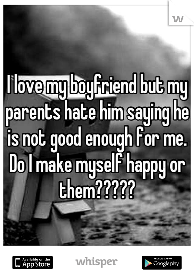 I love my boyfriend but my parents hate him saying he is not good enough for me. Do I make myself happy or them?????