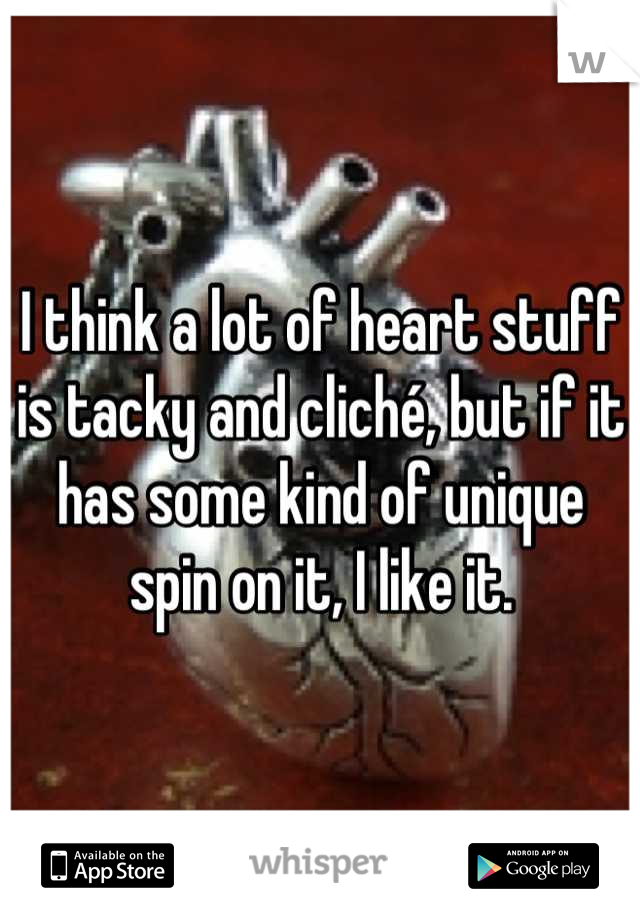 I think a lot of heart stuff is tacky and cliché, but if it has some kind of unique spin on it, I like it.