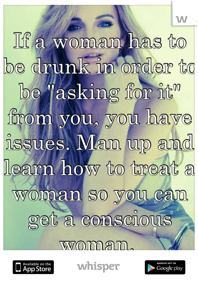 If a woman has to be drunk in order to be "asking for it" from you, you have issues. Man up and learn how to treat a woman so you can get a conscious woman. 