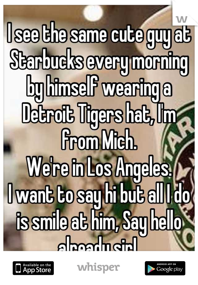 I see the same cute guy at Starbucks every morning by himself wearing a Detroit Tigers hat, I'm from Mich. 
We're in Los Angeles. 
I want to say hi but all I do is smile at him, Say hello already sir! 