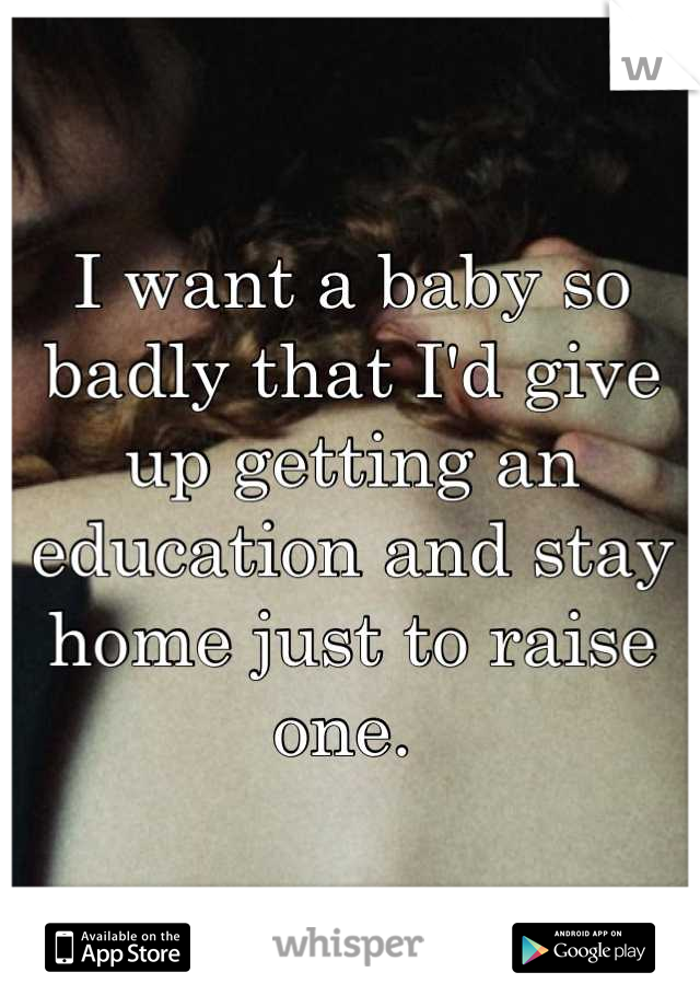 I want a baby so badly that I'd give up getting an education and stay home just to raise one. 