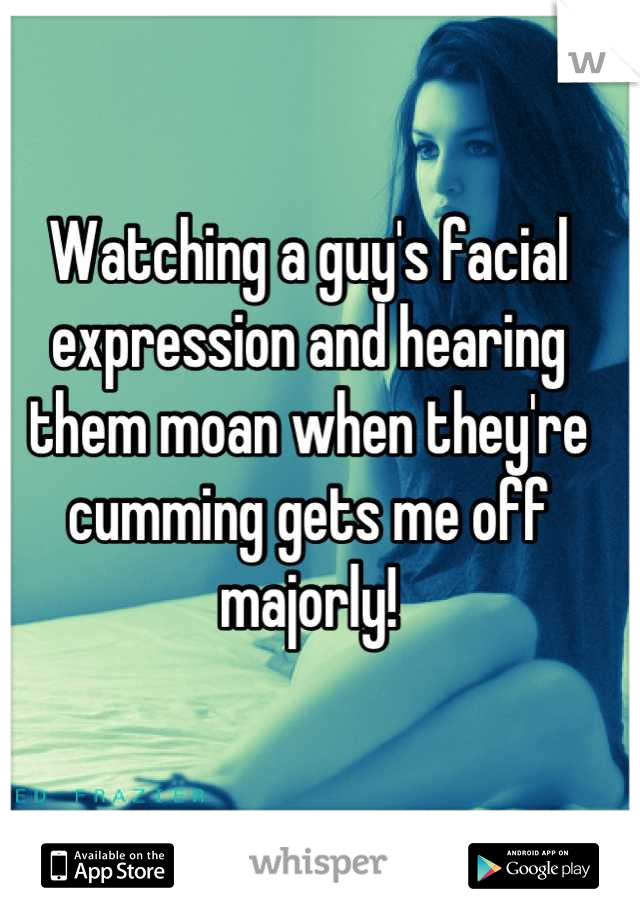 Watching a guy's facial expression and hearing them moan when they're cumming gets me off majorly!