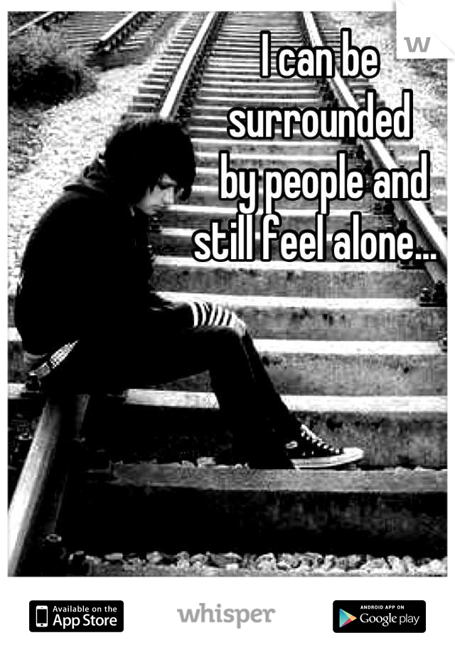 I can be 
surrounded
 by people and 
still feel alone... 