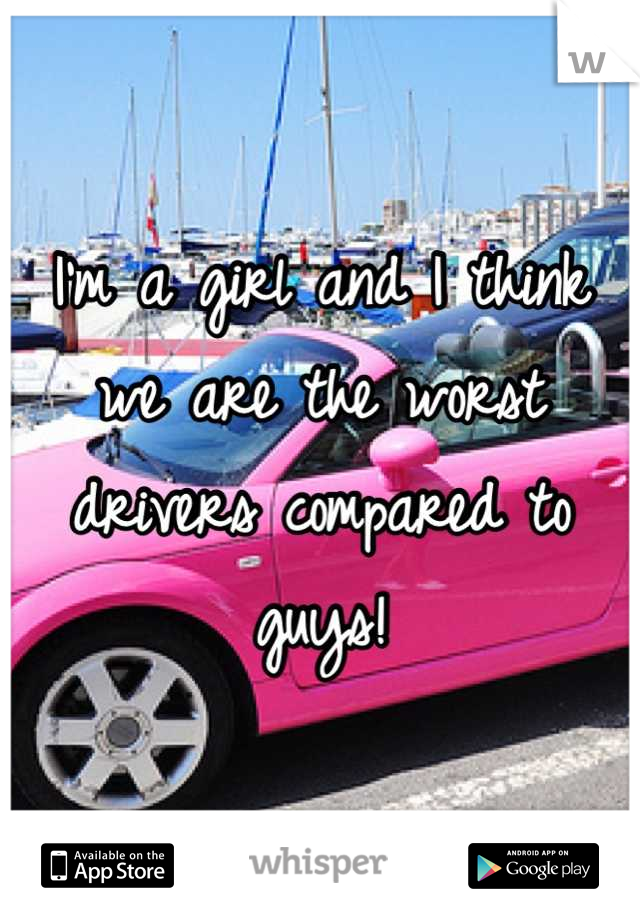 I'm a girl and I think we are the worst drivers compared to guys!