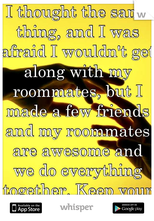 I thought the same thing, and I was afraid I wouldn't get along with my roommates, but I made a few friends and my roommates are awesome and we do everything together. Keep your head up!