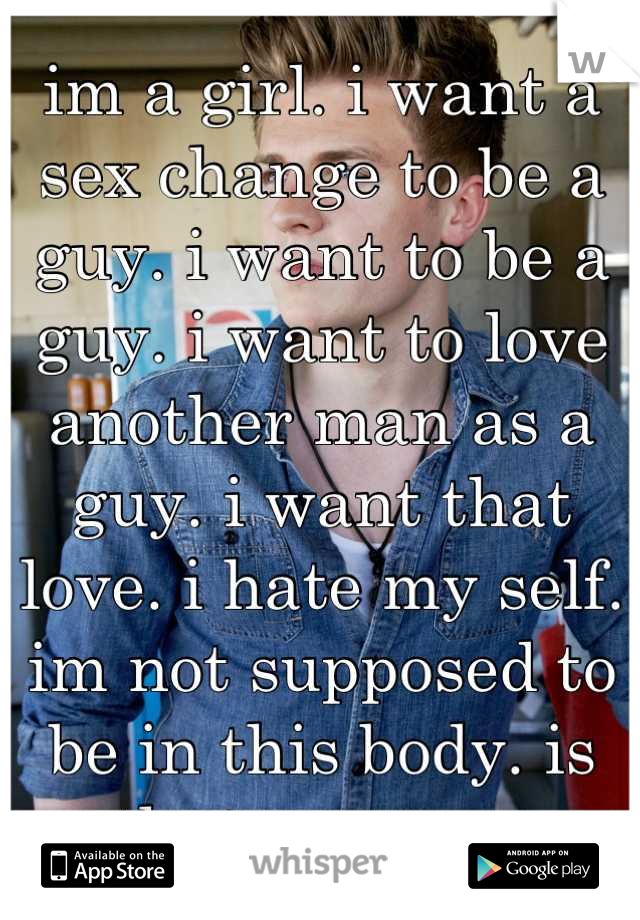 im a girl. i want a sex change to be a guy. i want to be a guy. i want to love another man as a guy. i want that love. i hate my self. im not supposed to be in this body. is that wrong....