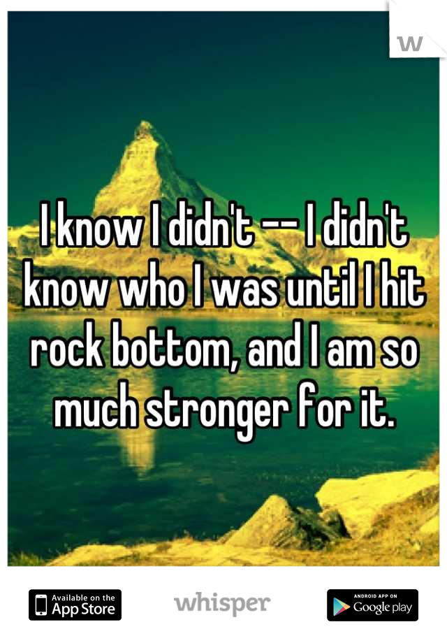 I know I didn't -- I didn't know who I was until I hit rock bottom, and I am so much stronger for it.