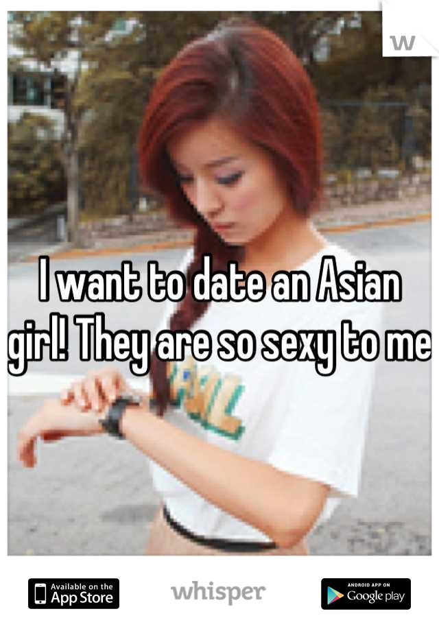 I want to date an Asian girl! They are so sexy to me