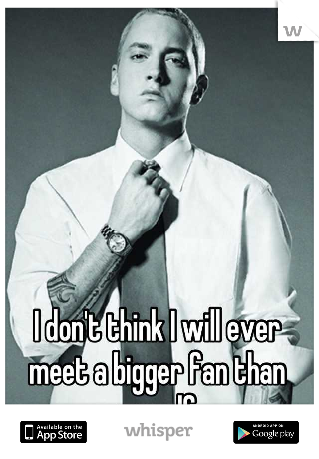 I don't think I will ever meet a bigger fan than myself
