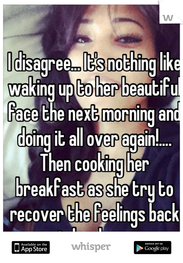 I disagree... It's nothing like waking up to her beautiful face the next morning and doing it all over again!.... Then cooking her breakfast as she try to recover the feelings back in her legs. 
