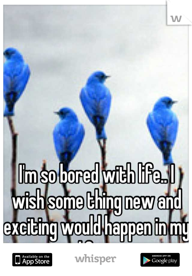 I'm so bored with life.. I wish some thing new and exciting would happen in my life .  