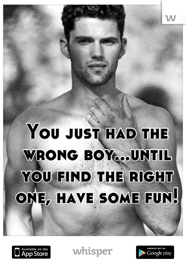 You just had the wrong boy...until you find the right one, have some fun!