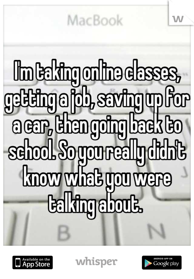I'm taking online classes, getting a job, saving up for a car, then going back to school. So you really didn't know what you were talking about. 