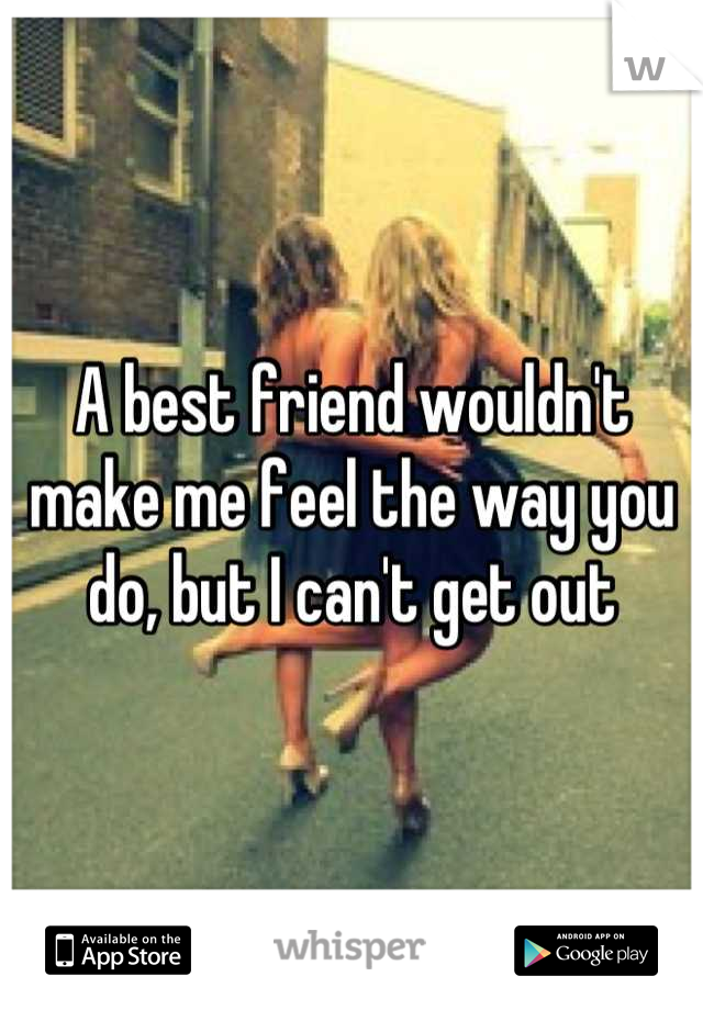 A best friend wouldn't make me feel the way you do, but I can't get out