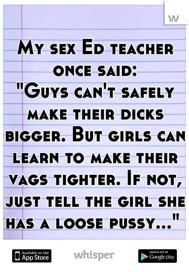My sex Ed teacher once said:
"Guys can't safely make their dicks bigger. But girls can learn to make their vags tighter. If not, just tell the girl she has a loose pussy..." 