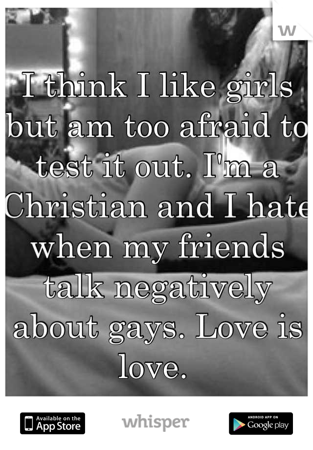 I think I like girls but am too afraid to test it out. I'm a Christian and I hate when my friends talk negatively about gays. Love is love. 