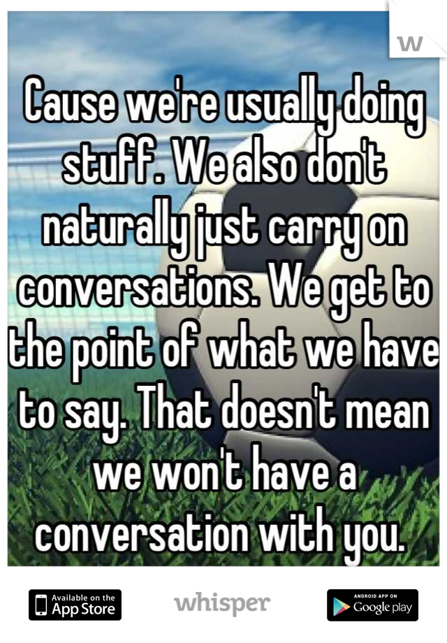 Cause we're usually doing stuff. We also don't naturally just carry on conversations. We get to the point of what we have to say. That doesn't mean we won't have a conversation with you. 