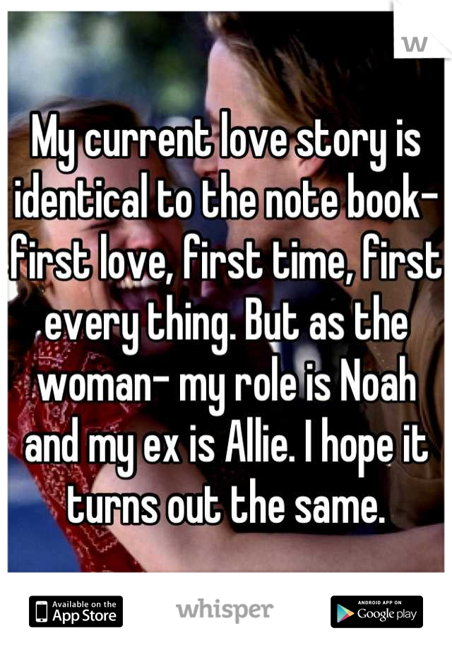 My current love story is identical to the note book- first love, first time, first every thing. But as the woman- my role is Noah and my ex is Allie. I hope it turns out the same.