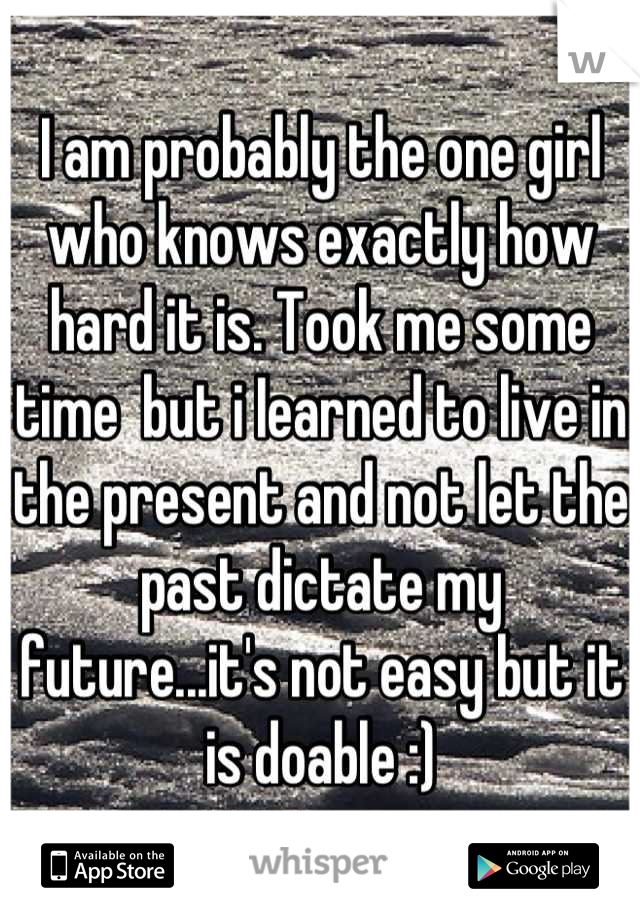 I am probably the one girl who knows exactly how hard it is. Took me some time  but i Iearned to live in the present and not let the past dictate my future...it's not easy but it is doable :)
