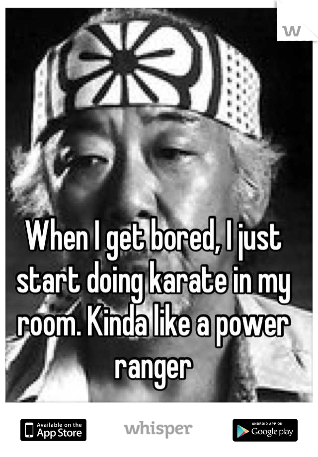 When I get bored, I just start doing karate in my room. Kinda like a power ranger