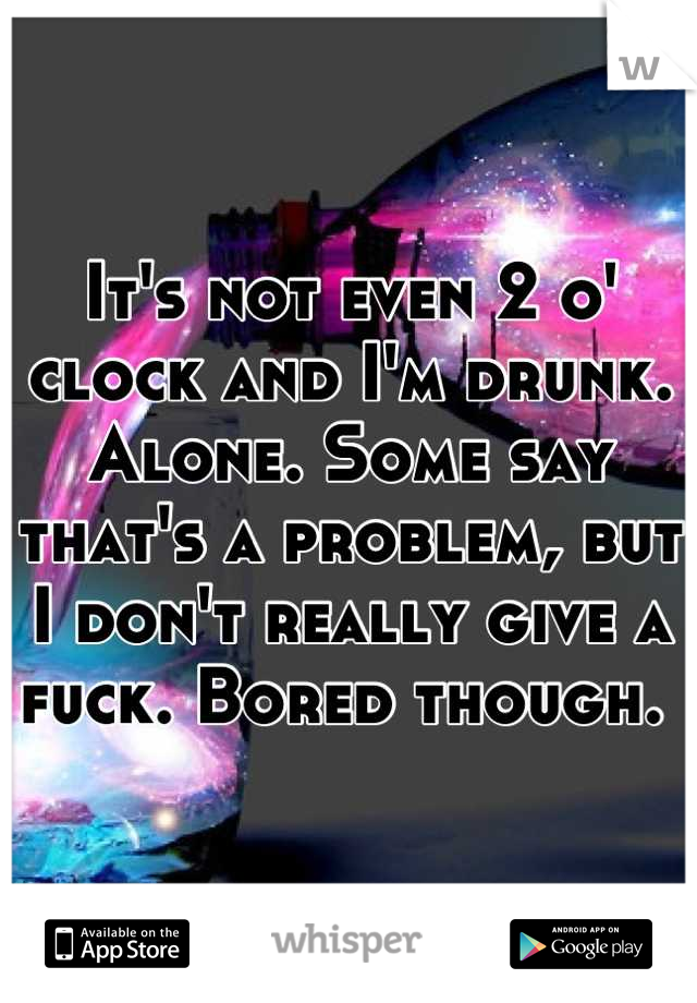 It's not even 2 o' clock and I'm drunk. Alone. Some say that's a problem, but I don't really give a fuck. Bored though. 