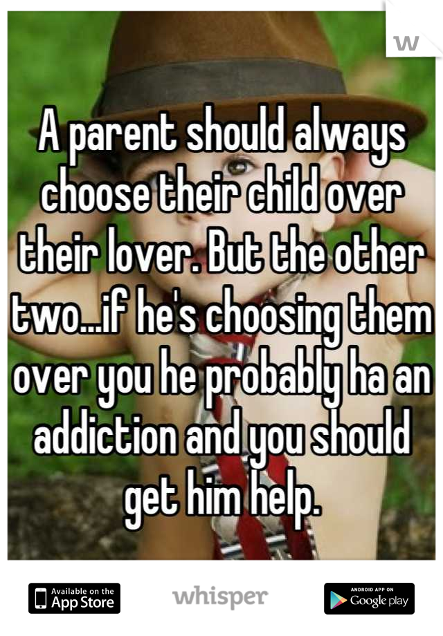 A parent should always choose their child over their lover. But the other two...if he's choosing them over you he probably ha an addiction and you should get him help.