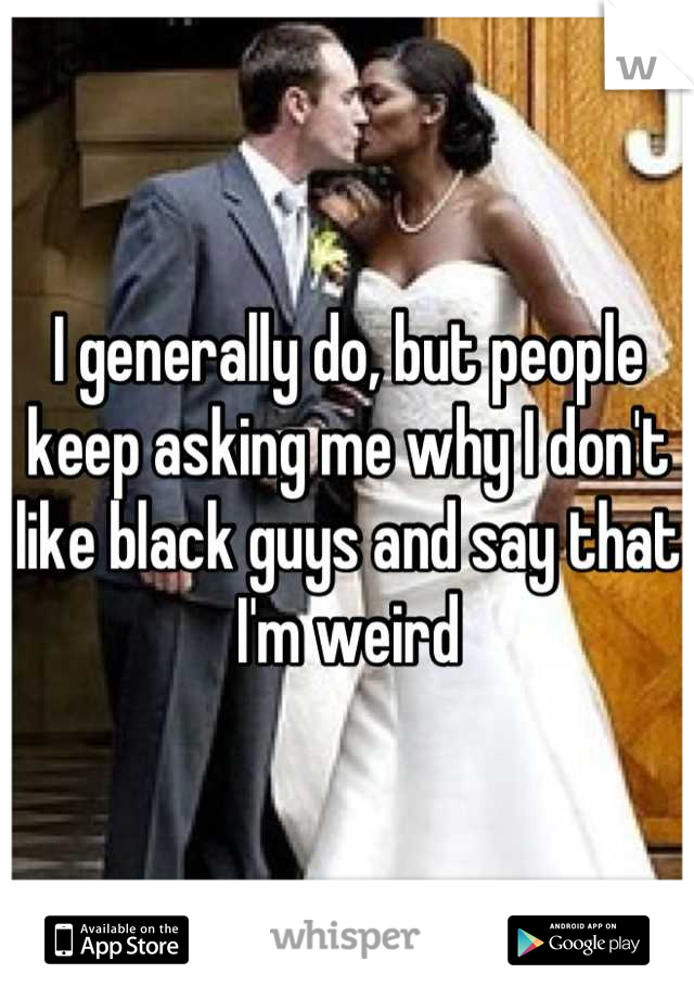 I generally do, but people keep asking me why I don't like black guys and say that I'm weird