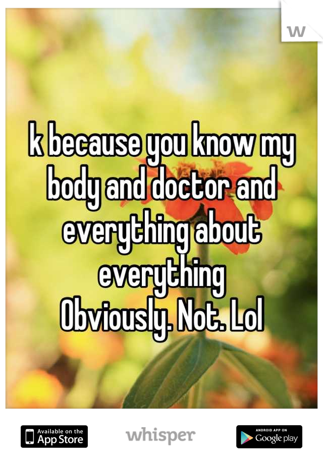k because you know my body and doctor and everything about everything
Obviously. Not. Lol