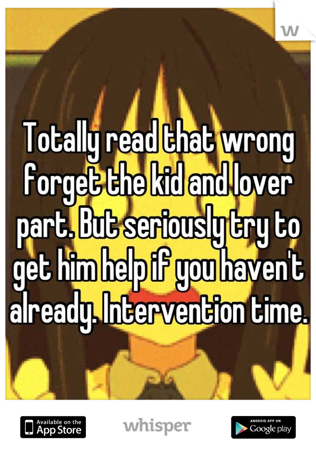 Totally read that wrong forget the kid and lover part. But seriously try to get him help if you haven't already. Intervention time.