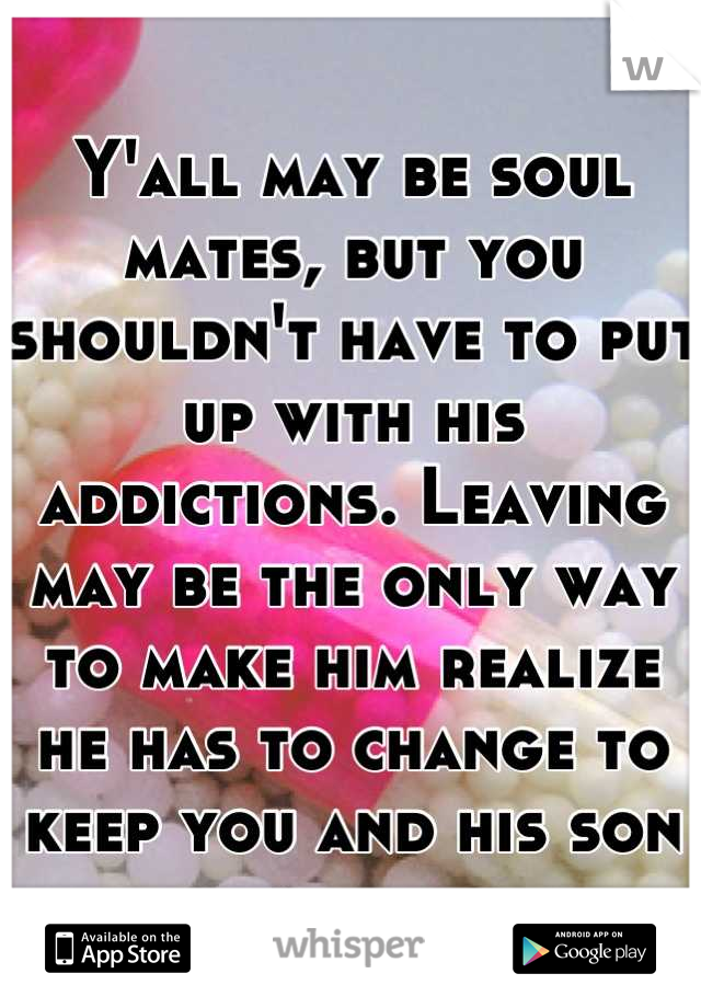 Y'all may be soul mates, but you shouldn't have to put up with his addictions. Leaving may be the only way to make him realize he has to change to keep you and his son