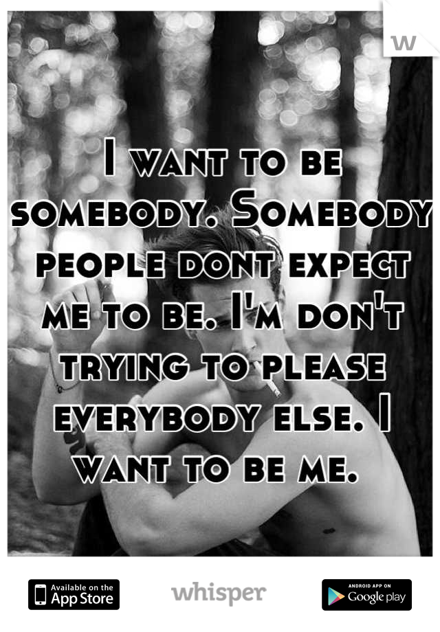 I want to be somebody. Somebody people dont expect me to be. I'm don't trying to please everybody else. I want to be me. 