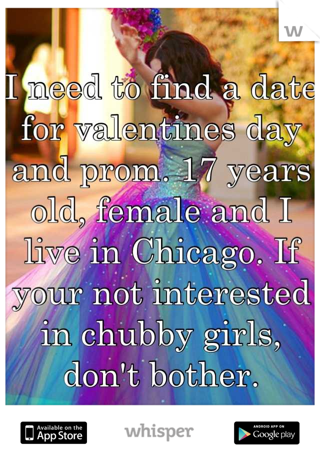 I need to find a date for valentines day and prom. 17 years old, female and I live in Chicago. If your not interested in chubby girls, don't bother.