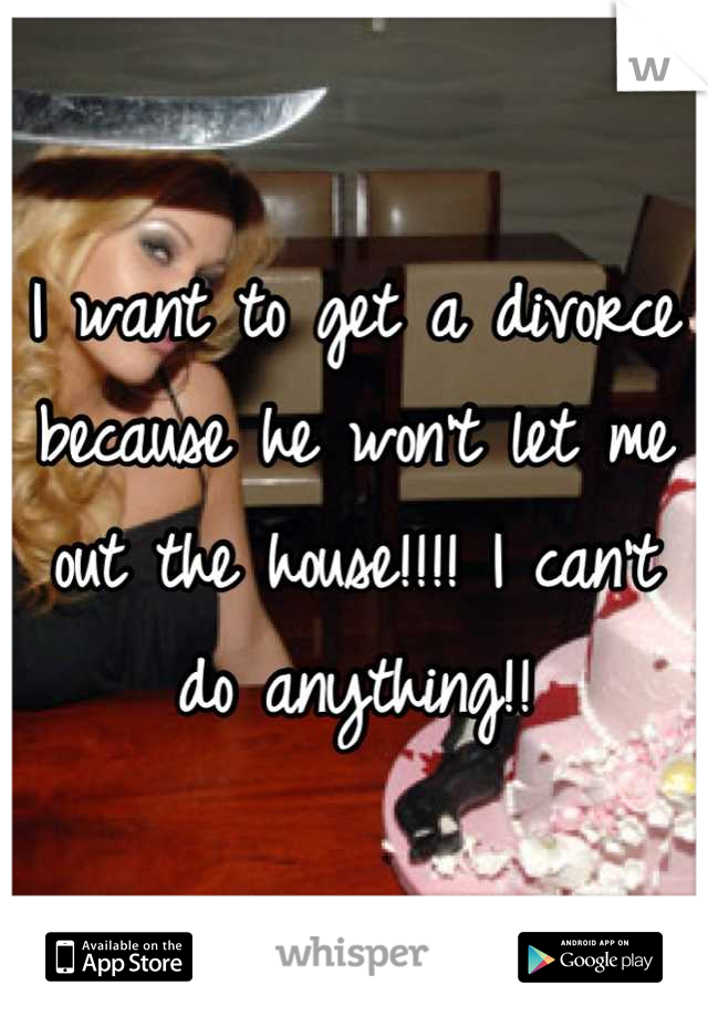 I want to get a divorce because he won't let me out the house!!!! I can't do anything!!