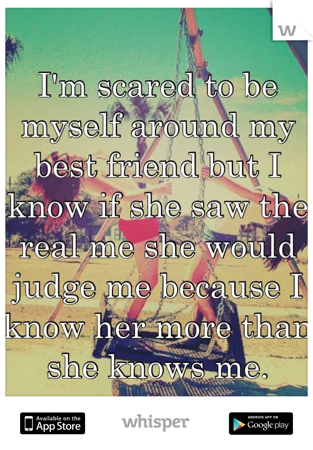 I'm scared to be myself around my best friend but I know if she saw the real me she would judge me because I know her more than she knows me.