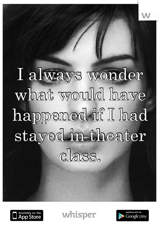 I always wonder what would have happened if I had stayed in theater class.