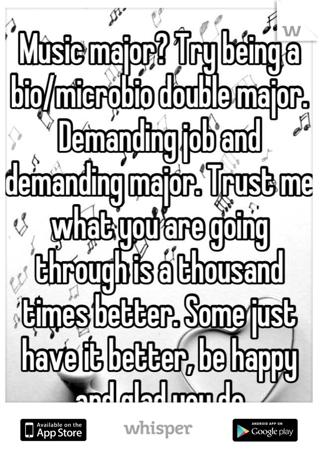 Music major? Try being a bio/microbio double major. Demanding job and demanding major. Trust me what you are going through is a thousand times better. Some just have it better, be happy and glad you do