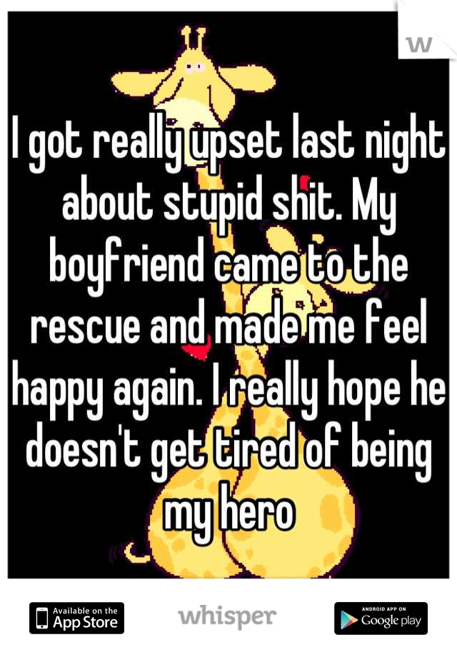 I got really upset last night about stupid shit. My boyfriend came to the rescue and made me feel happy again. I really hope he doesn't get tired of being my hero