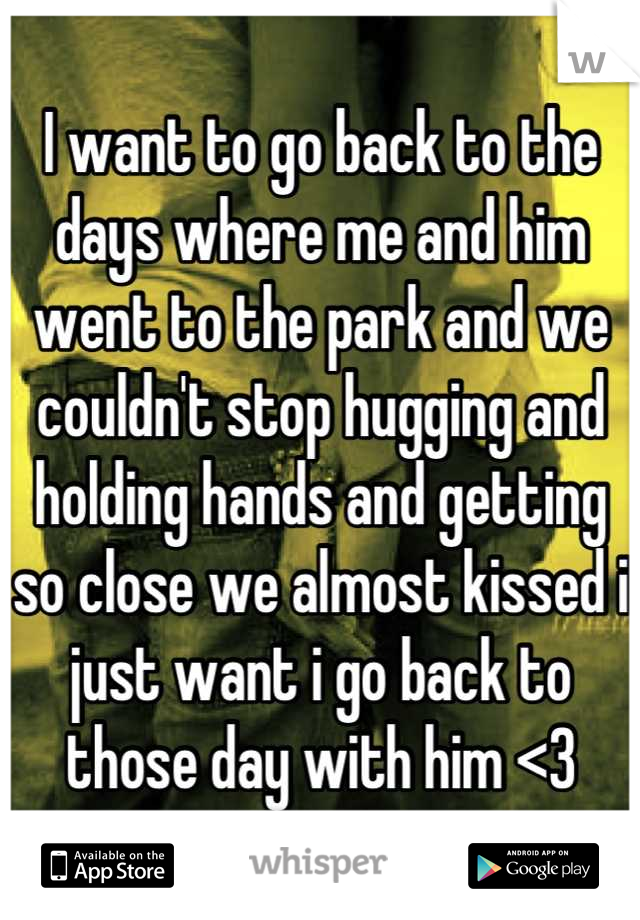 I want to go back to the days where me and him went to the park and we couldn't stop hugging and holding hands and getting so close we almost kissed i just want i go back to those day with him <3
