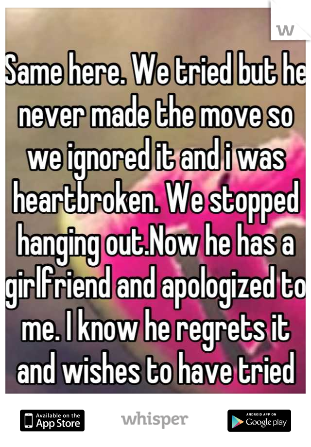 Same here. We tried but he never made the move so we ignored it and i was heartbroken. We stopped hanging out.Now he has a girlfriend and apologized to me. I know he regrets it and wishes to have tried
